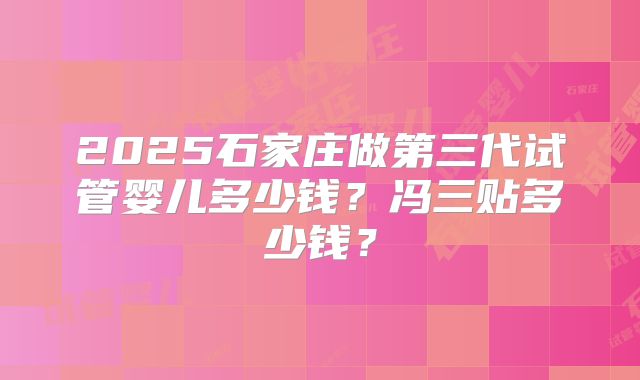 2025石家庄做第三代试管婴儿多少钱？冯三贴多少钱？