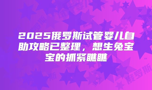 2025俄罗斯试管婴儿自助攻略已整理,想生兔宝宝的抓紧瞧瞧