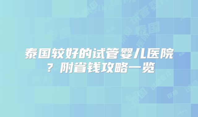 泰国较好的试管婴儿医院？附省钱攻略一览