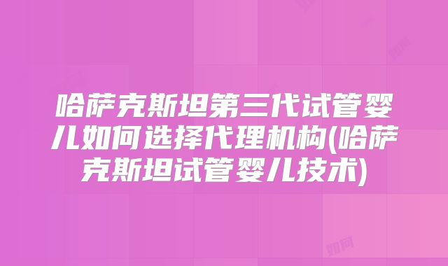 哈萨克斯坦第三代试管婴儿如何选择代理机构(哈萨克斯坦试管婴儿技术)