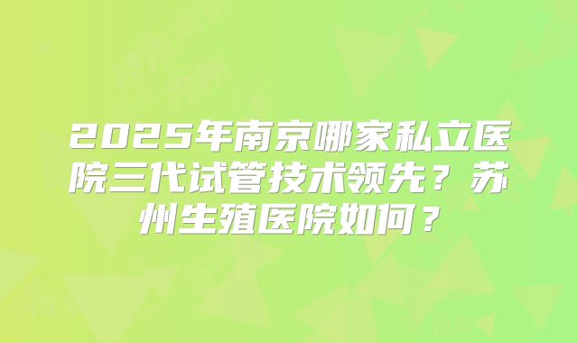 2025年南京哪家私立医院三代试管技术领先？苏州生殖医院如何？
