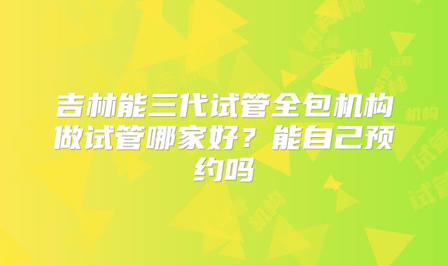 吉林能三代试管全包机构做试管哪家好？能自己预约吗