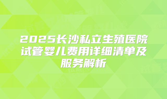 2025长沙私立生殖医院试管婴儿费用详细清单及服务解析