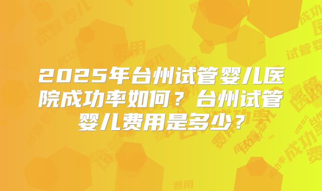 2025年台州试管婴儿医院成功率如何?台州试管婴儿费用是多少?
