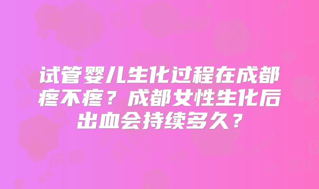 试管婴儿生化过程在成都疼不疼？成都女性生化后出血会持续多久？