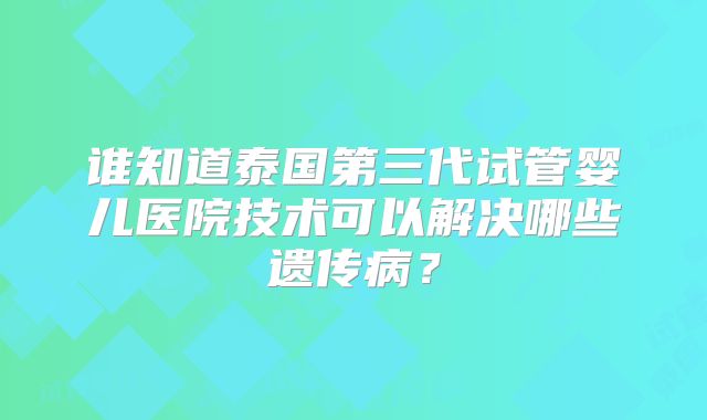 谁知道泰国第三代试管婴儿医院技术可以解决哪些遗传病？