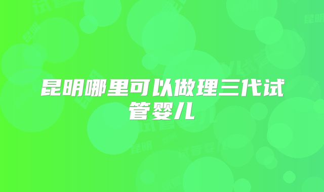 昆明哪里可以做理三代试管婴儿
