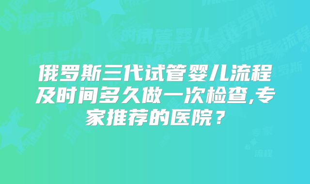 俄罗斯三代试管婴儿流程及时间多久做一次检查,专家推荐的医院?