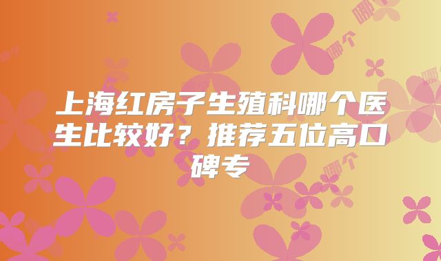上海红房子生殖科哪个医生比较好？推荐五位高口碑专