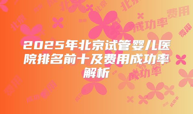 2025年北京试管婴儿医院排名前十及费用成功率解析
