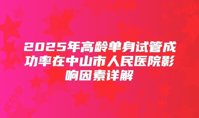2025年高龄单身试管成功率在中山市人民医院影响因素详解