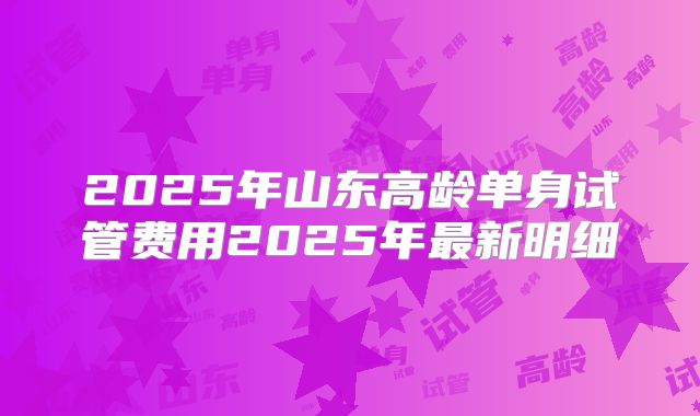 2025年山东高龄单身试管费用2025年最新明细