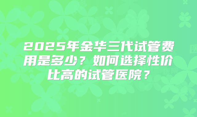 2025年金华三代试管费用是多少？如何选择性价比高的试管医院？