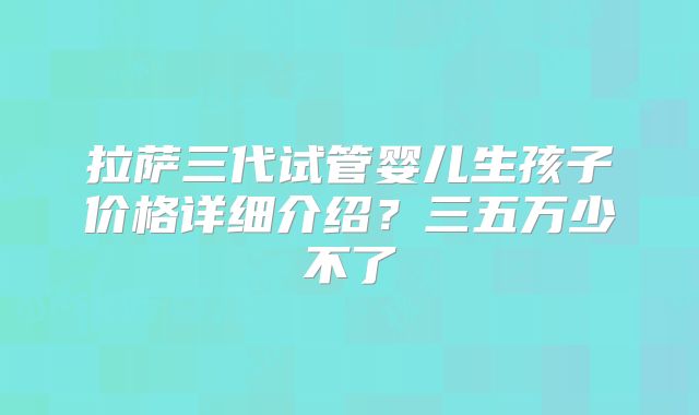 拉萨三代试管婴儿生孩子价格详细介绍？三五万少不了