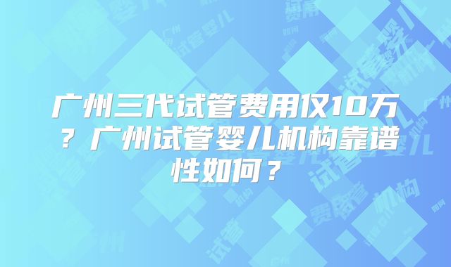 广州三代试管费用仅10万？广州试管婴儿机构靠谱性如何？