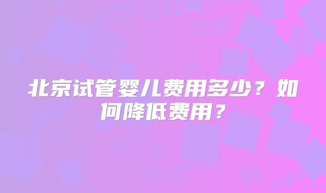 北京试管婴儿费用多少?如何降低费用?