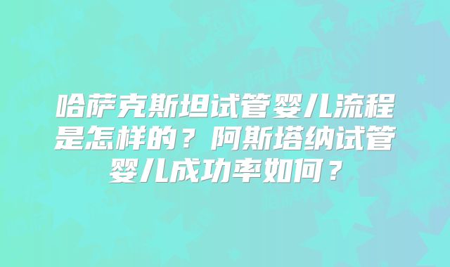 哈萨克斯坦试管婴儿流程是怎样的?阿斯塔纳试管婴儿成功率如何?