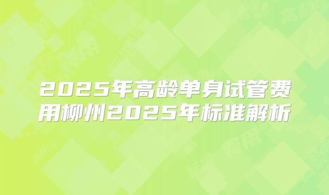 2025年高龄单身试管费用柳州2025年标准解析