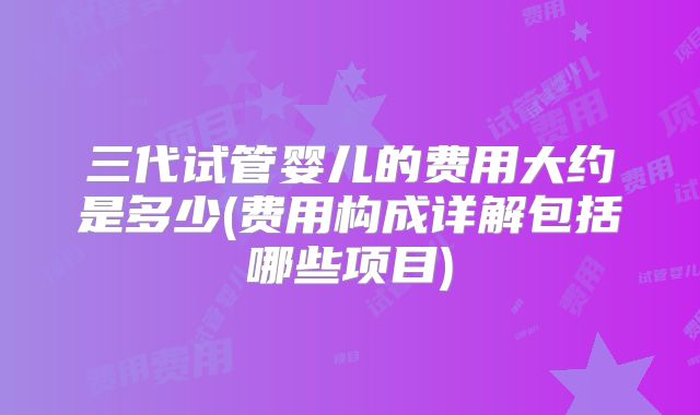 三代试管婴儿的费用大约是多少(费用构成详解包括哪些项目)