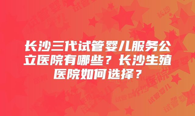 长沙三代试管婴儿服务公立医院有哪些?长沙生殖医院如何选择?