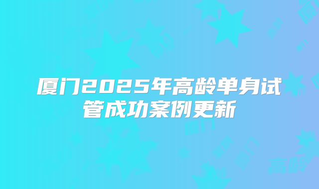 厦门2025年高龄单身试管成功案例更新