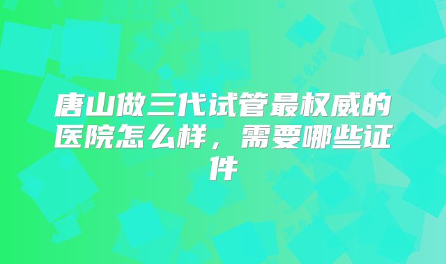唐山做三代试管最权威的医院怎么样,需要哪些证件