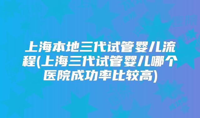 上海本地三代试管婴儿流程(上海三代试管婴儿哪个医院成功率比较高)