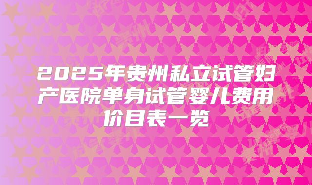 2025年贵州私立试管妇产医院单身试管婴儿费用价目表一览