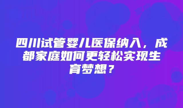 四川试管婴儿医保纳入,成都家庭如何更轻松实现生育梦想?