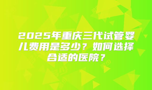2025年重庆三代试管婴儿费用是多少?如何选择合适的医院?