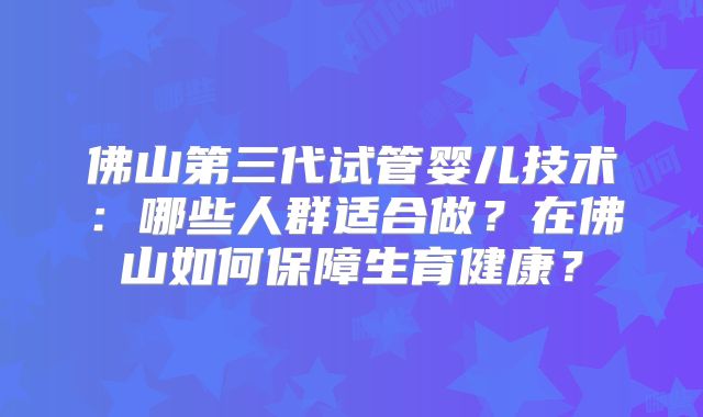 佛山第三代试管婴儿技术:哪些人群适合做?在佛山如何保障生育健康?