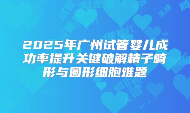 2025年广州试管婴儿成功率提升关键破解精子畸形与圆形细胞难题