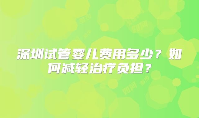 深圳试管婴儿费用多少?如何减轻治疗负担?