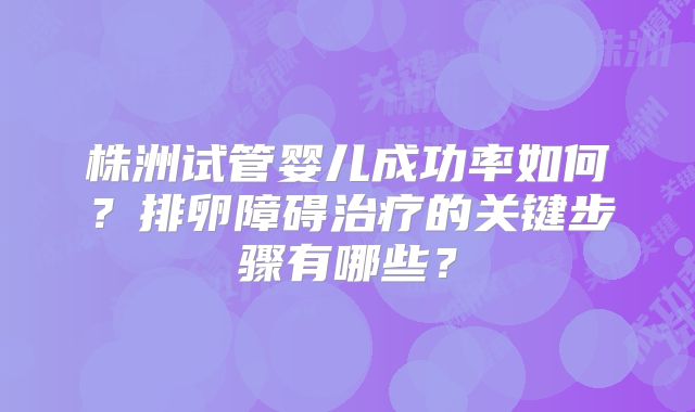 株洲试管婴儿成功率如何？排卵障碍治疗的关键步骤有哪些？