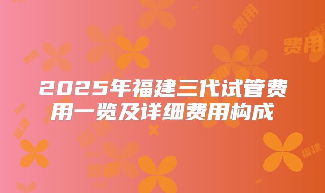 2025年福建三代试管费用一览及详细费用构成
