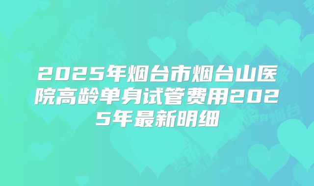 2025年烟台市烟台山医院高龄单身试管费用2025年最新明细