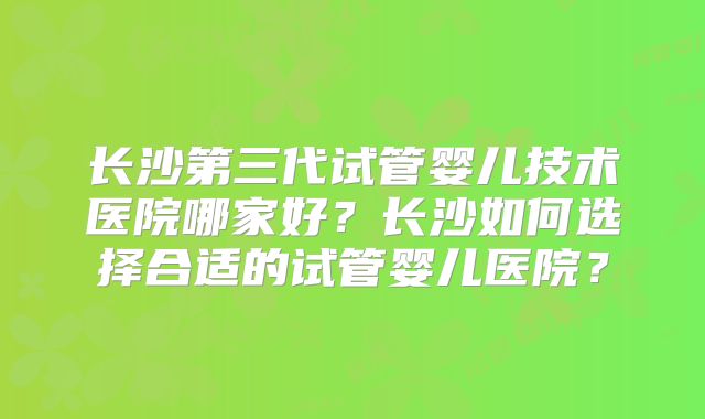 长沙第三代试管婴儿技术医院哪家好?长沙如何选择合适的试管婴儿医院?