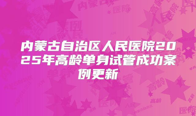 内蒙古自治区人民医院2025年高龄单身试管成功案例更新