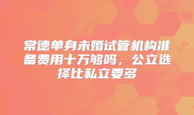 常德单身未婚试管机构准备费用十万够吗，公立选择比私立要多