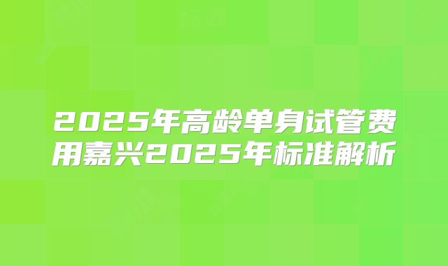 2025年高龄单身试管费用嘉兴2025年标准解析