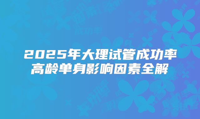 2025年大理试管成功率高龄单身影响因素全解