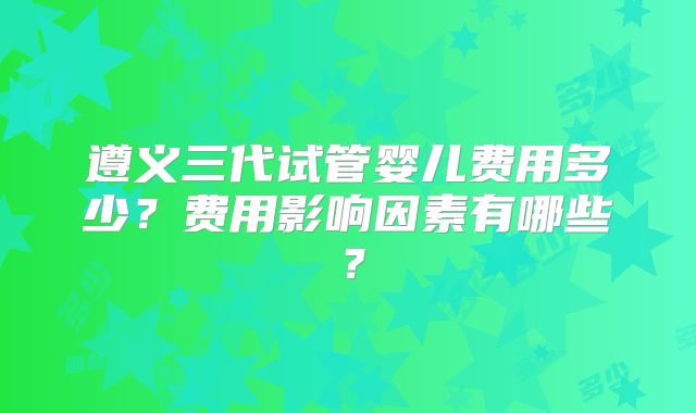 遵义三代试管婴儿费用多少？费用影响因素有哪些？