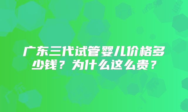 广东三代试管婴儿价格多少钱?为什么这么贵?