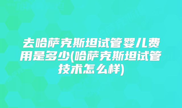 去哈萨克斯坦试管婴儿费用是多少(哈萨克斯坦试管技术怎么样)
