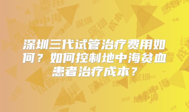 深圳三代试管治疗费用如何?如何控制地中海贫血患者治疗成本?