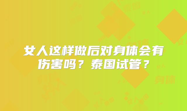 女人这样做后对身体会有伤害吗？泰国试管？