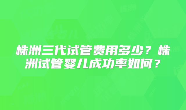 株洲三代试管费用多少?株洲试管婴儿成功率如何?