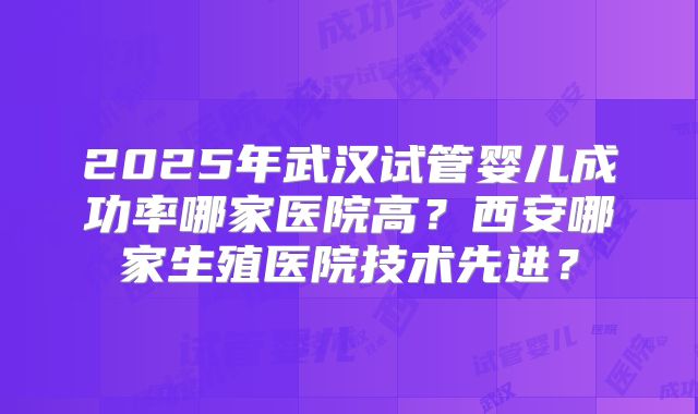 2025年武汉试管婴儿成功率哪家医院高？西安哪家生殖医院技术先进？