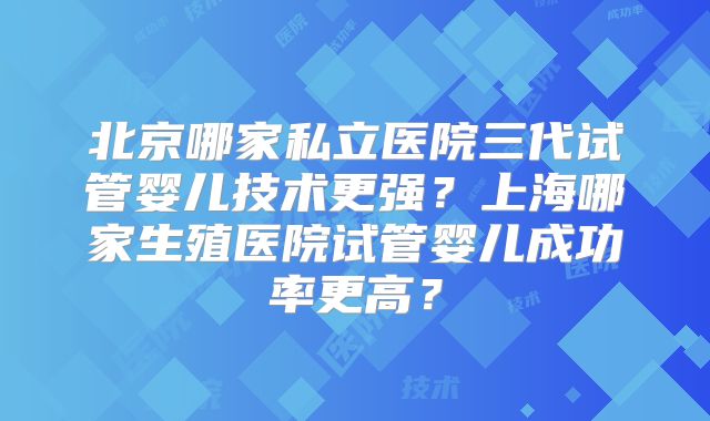 北京哪家私立医院三代试管婴儿技术更强?上海哪家生殖医院试管婴儿成功率更高?