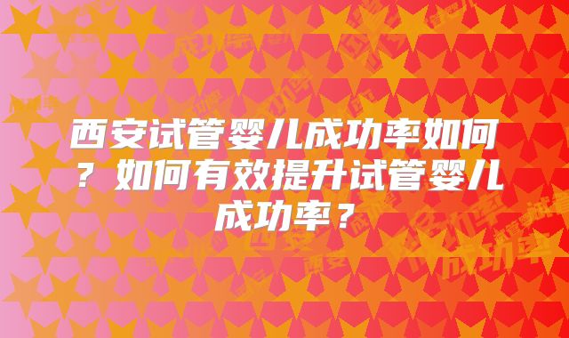 西安试管婴儿成功率如何?如何有效提升试管婴儿成功率?